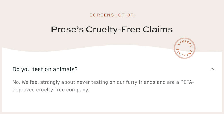 Does Prose Test On Animals? No. We feel strongly about never testing on our furry friends and are a PETA-approved cruelty-free company.